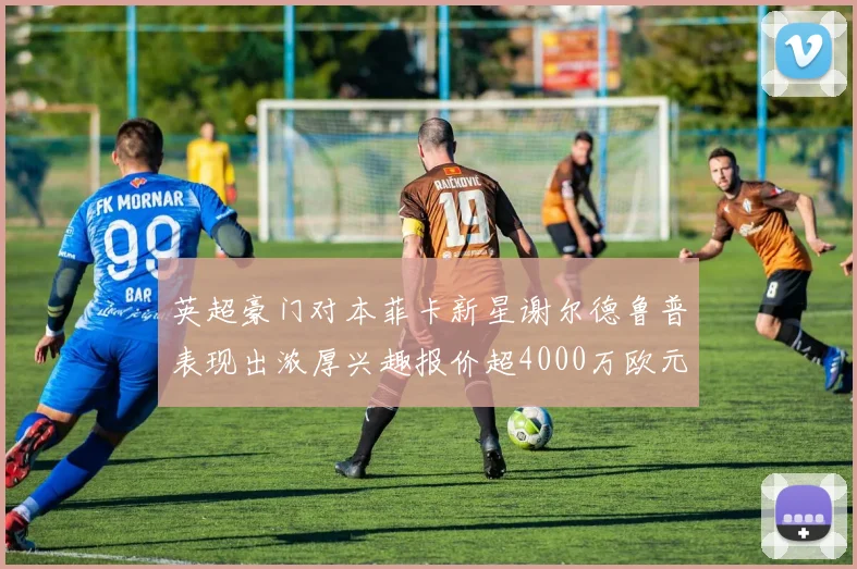 英超豪门对本菲卡新星谢尔德鲁普表现出浓厚兴趣报价超4000万欧元可行